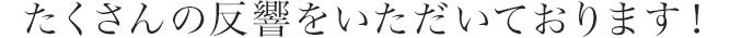 たくさんの反響をいただいております！